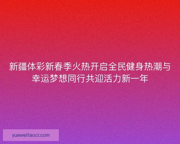 新疆体彩新春季火热开启全民健身热潮与幸运梦想同行共迎活力新一年