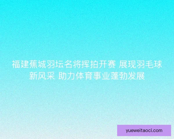 福建蕉城羽坛名将挥拍开赛 展现羽毛球新风采 助力体育事业蓬勃发展