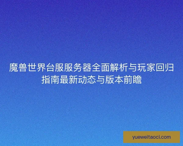 魔兽世界台服服务器全面解析与玩家回归指南最新动态与版本前瞻
