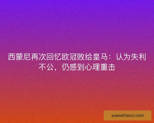 西蒙尼再次回忆欧冠败给皇马：认为失利不公，仍感到心理重击
