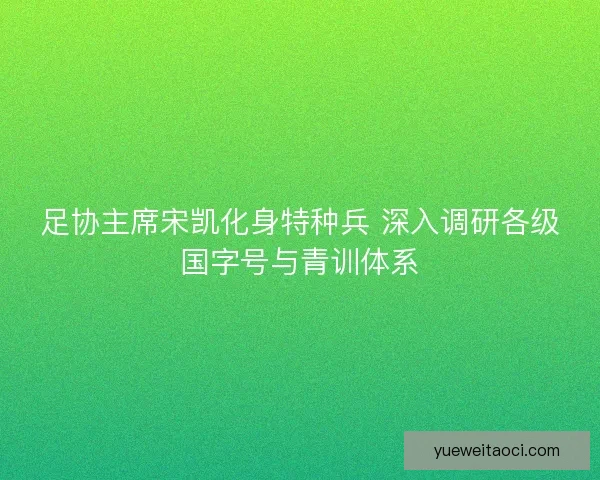 足协主席宋凯化身特种兵 深入调研各级国字号与青训体系