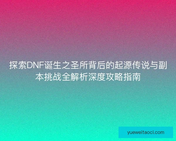 探索DNF诞生之圣所背后的起源传说与副本挑战全解析深度攻略指南
