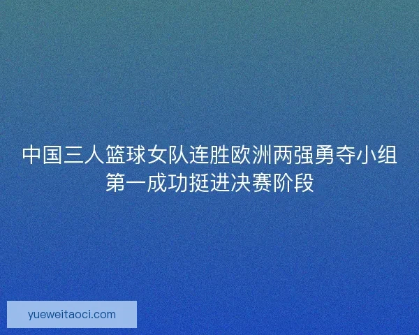 中国三人篮球女队连胜欧洲两强勇夺小组第一成功挺进决赛阶段