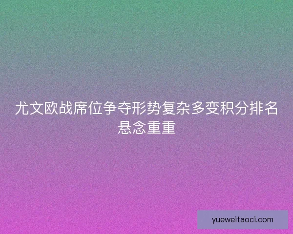 尤文欧战席位争夺形势复杂多变积分排名悬念重重